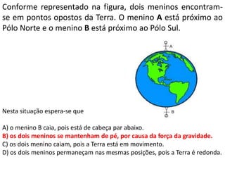 Conforme representado na figura, dois meninos encontram-
se em pontos opostos da Terra. O menino A está próximo ao
Pólo Norte e o menino B está próximo ao Pólo Sul.
Nesta situação espera-se que
A) o menino B caia, pois está de cabeça par abaixo.
B) os dois meninos se mantenham de pé, por causa da força da gravidade.
C) os dois menino caiam, pois a Terra está em movimento.
D) os dois meninos permaneçam nas mesmas posições, pois a Terra é redonda.
 