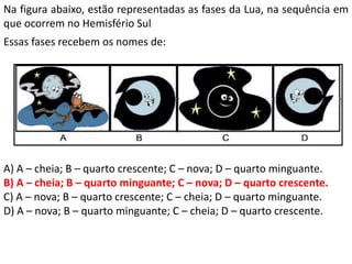 Essas fases recebem os nomes de:
A) A – cheia; B – quarto crescente; C – nova; D – quarto minguante.
B) A – cheia; B – quarto minguante; C – nova; D – quarto crescente.
C) A – nova; B – quarto crescente; C – cheia; D – quarto minguante.
D) A – nova; B – quarto minguante; C – cheia; D – quarto crescente.
Na figura abaixo, estão representadas as fases da Lua, na sequência em
que ocorrem no Hemisfério Sul.
 