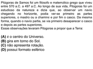 Pitágoras de Samos foi um filósofo e matemático grego que viveu
entre 570 a.C. a 497 a.C. Ao longo de sua vida, Pitágoras foi um
estudioso da natureza e dizia que, ao observar um navio
chegando no horizonte, podia ver-se primeiro as partes
superiores, o mastro ou a chaminé e por fim o casco. Da mesma
forma, quando o navio partia, se via primeiro desaparecer o casco
e depois as partes superiores.
Essas observações levaram Pitágoras a propor que a Terra:
(A) é o centro do Universo.
(B) gira em torno do Sol.
(C) não apresenta rotação.
(D) possui formato esférico
 