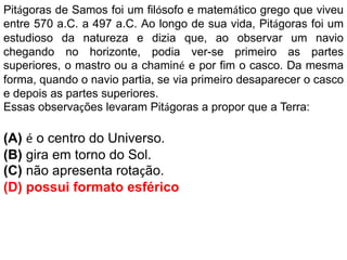 Pitágoras de Samos foi um filósofo e matemático grego que viveu
entre 570 a.C. a 497 a.C. Ao longo de sua vida, Pitágoras foi um
estudioso da natureza e dizia que, ao observar um navio
chegando no horizonte, podia ver-se primeiro as partes
superiores, o mastro ou a chaminé e por fim o casco. Da mesma
forma, quando o navio partia, se via primeiro desaparecer o casco
e depois as partes superiores.
Essas observações levaram Pitágoras a propor que a Terra:
(A) é o centro do Universo.
(B) gira em torno do Sol.
(C) não apresenta rotação.
(D) possui formato esférico
 