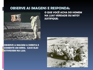 OBSERVE AS IMAGENS E RESPONDA:
                               O QUE VOCÊ ACHA DO HOMEM
                               NA LUA? VERDADE OU MITO?
                               JUSTIFIQUE:




OBSERVE A IMAGEM A DIREITA E
COMENTE UM ERRO, CASO ELES
ESTIVESSEM NA LUA:
 