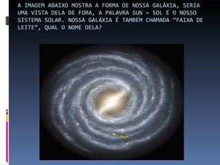 A IMAGEM ABAIXO MOSTRA A FORMA DE NOSSA GALÁXIA, SERIA
UMA VISTA DELA DE FORA, A PALAVRA SUN = SOL É O NOSSO
SISTEMA SOLAR. NOSSA GALÁXIA É TAMBÉM CHAMADA “FAIXA DE
LEITE”, QUAL O NOME DELA?
 
