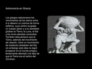 Astronomía en Grecia  Los griegos relacionaron los movimientos de los astros entre sí e idearon un cosmos de forma esférica, cuyo centro ocupaba un cuerpo ígneo y a su alrededor giraban la Tierra, la Luna, el Sol y los cinco planetas conocidos. También descubrieron que la Tierra, además del movimiento de rotación, tiene un movimiento de traslación alrededor del Sol, sin embargo esta idea no logró prosperar en el mundo antiguo, tenazmente aferrado a la idea de que la Tierra era el centro del Universo. 