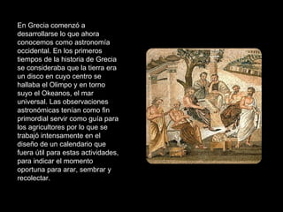 En Grecia comenzó a desarrollarse lo que ahora conocemos como astronomía occidental. En los primeros tiempos de la historia de Grecia se consideraba que la tierra era un disco en cuyo centro se hallaba el Olimpo y en torno suyo el Okeanos, el mar universal. Las observaciones astronómicas tenían como fin primordial servir como guía para los agricultores por lo que se trabajó intensamente en el diseño de un calendario que fuera útil para estas actividades, para indicar el momento oportuna para arar, sembrar y recolectar. 