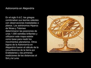 Astronomía en Alejandría En el siglo II d.C. los griegos combinaban sus teorías celestes con observaciones trasladadas a planos. Los astrónomos Hiparco de Nicea y Tolomeo determinaron las posiciones de unas 1.000 estrellas brillantes y utilizaron este mapa estelar como base para medir los movimientos planetarios. Otros logros de la Astronomía en Alejandría fueron el cálculo de la circunferencia de la tierra por Eratóstenes y las primeras mediciones de las distancias al Sol y la Luna.  