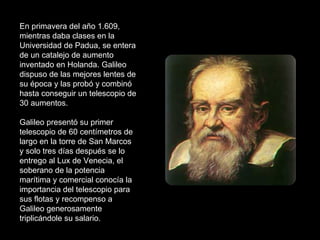 En primavera del año 1.609, mientras daba clases en la Universidad de Padua, se entera de un catalejo de aumento inventado en Holanda. Galileo dispuso de las mejores lentes de su época y las probó y combinó hasta conseguir un telescopio de 30 aumentos. Galileo presentó su primer telescopio de 60 centímetros de largo en la torre de San Marcos y solo tres días después se lo entrego al Lux de Venecia, el soberano de la potencia marítima y comercial conocía la importancia del telescopio para sus flotas y recompenso a Galileo generosamente triplicándole su salario. 
