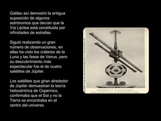 Galileo así demostró la antigua suposición de algunos astrónomos que decían que la Vía Láctea está constituida por infinidades de estrellas.  Siguió realizando un gran número de observaciones, en ellas ha visto los cráteres de la Luna y las fases de Venus, pero su descubrimiento más espectacular fue el de cuatro satélites de Júpiter.  Los satélites que giran alrededor de Júpiter demuestran la teoría heliocéntrica de Copernico, confirmaba que el Sol y no la Tierra se encontraba en el centro del universo.  