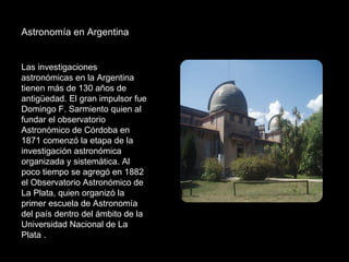 Astronomía en Argentina Las investigaciones astronómicas en la Argentina tienen más de 130 años de antigüedad. El gran impulsor fue Domingo F. Sarmiento quien al fundar el observatorio Astronómico de Córdoba en 1871 comenzó la etapa de la investigación astronómica organizada y sistemática. Al poco tiempo se agregó en 1882 el Observatorio Astronómico de La Plata, quien organizó la primer escuela de Astronomía del país dentro del ámbito de la Universidad Nacional de La Plata .  