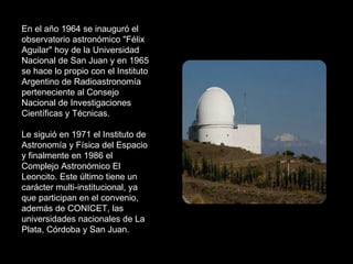 En el año 1964 se inauguró el observatorio astronómico "Félix Aguilar" hoy de la Universidad Nacional de San Juan y en 1965 se hace lo propio con el Instituto Argentino de Radioastronomía perteneciente al Consejo Nacional de Investigaciones Científicas y Técnicas.  Le siguió en 1971 el Instituto de Astronomía y Física del Espacio y finalmente en 1986 el Complejo Astronómico El Leoncito. Este último tiene un carácter multi-institucional, ya que participan en el convenio, además de CONICET, las universidades nacionales de La Plata, Córdoba y San Juan.  