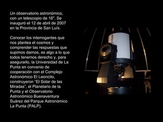 Un observatorio astronómico, con un telescopio de 16". Se inauguró el 12 de abril de 2007 en la Provincia de San Luís.  Conocer los interrogantes que nos plantea el cosmos y comprender las respuestas que supimos darnos, es algo a lo que todos tenemos derecho y, para asegurarlo, la Universidad de La Punta en convenio de cooperación con el Complejo Astronómico El Leoncito, construyeron “El Solar de las Miradas”, el Planetario de la Punta y el Observatorio Astronómico Buenaventura Suárez del Parque Astronómico La Punta (PALP). 