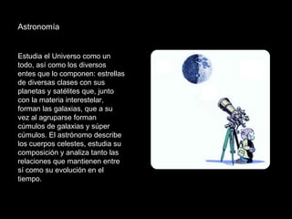 Astronomía  Estudia el Universo como un todo, así como los diversos entes que lo componen: estrellas de diversas clases con sus planetas y satélites que, junto con la materia interestelar, forman las galaxias, que a su vez al agruparse forman cúmulos de galaxias y súper cúmulos. El astrónomo describe los cuerpos celestes, estudia su composición y analiza tanto las relaciones que mantienen entre sí como su evolución en el tiempo. 