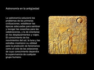 Astronomía en la antigüedad  La astronomía solucionó los problemas de las primeras civilizaciones; establecer las épocas adecuadas para sembrar y recoger las cosechas para las celebraciones, y la de orientarse en los desplazamientos y viajes. El conocimiento de los movimientos del sol, la luna y las estrellas mostraron su utilidad para la predicción de fenómenos como el ciclo de las estaciones de cuyo conocimiento dependía la supervivencia de cualquier grupo humano.  