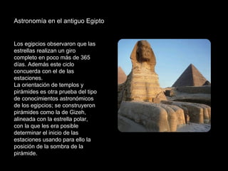 Astronomía en el antiguo Egipto  Los egipcios observaron que las estrellas realizan un giro completo en poco más de 365 días. Además este ciclo concuerda con el de las estaciones.  La orientación de templos y pirámides es otra prueba del tipo de conocimientos astronómicos de los egipcios; se construyeron pirámides como la de Gizeh, alineada con la estrella polar, con la que les era posible determinar el inicio de las estaciones usando para ello la posición de la sombra de la pirámide.  