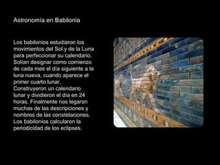 Astronomía en Babilonia  Los babilonios estudiaron los movimientos del Sol y de la Luna para perfeccionar su calendario. Solían designar como comienzo de cada mes el día siguiente a la luna nueva, cuando aparece el primer cuarto lunar. Construyeron un calendario lunar y dividieron el día en 24 horas. Finalmente nos legaron muchas de las descripciones y nombres de las constelaciones. Los babilonios calcularon la periodicidad de los eclipses. 