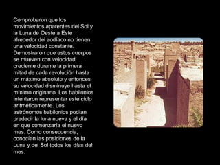Comprobaron que los movimientos aparentes del Sol y la Luna de Oeste a Este alrededor del zodíaco no tienen una velocidad constante. Demostraron que estos cuerpos se mueven con velocidad creciente durante la primera mitad de cada revolución hasta un máximo absoluto y entonces su velocidad disminuye hasta el mínimo originario. Los babilonios intentaron representar este ciclo aritméticamente. Los astrónomos babilonios podían predecir la luna nueva y el día en que comenzaría el nuevo mes. Como consecuencia, conocían las posiciones de la Luna y del Sol todos los días del mes. 