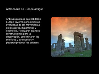 Astronomía en Europa antigua  Antiguos pueblos que habitaron Europa tuvieron conocimientos avanzados de los movimientos de los astros, matemática y geometría. Realizaron grandes construcciones para la observación, determinaron los solsticios y equinoccios y pudieron predecir los eclipses. 