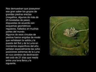 Nos demuestran que poseyeron ese gran saber los grupos de grandes piedras erectas (megalitos, algunos de más de 25 toneladas de peso), dispuestas de acuerdo con esquemas geométricos regulares, hallados en muchas partes del mundo. Algunos de esos círculos de piedras fueron erigidos de modo que señalasen la salida y la puesta del Sol y de la Luna en momentos específicos del año; señalan especialmente las ocho posiciones extremas de la Luna en sus cambios de declinación del ciclo de 21 días que media entre una luna llena y la siguiente. 