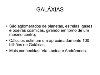 GALÁXIAS São aglomerados de planetas, estrelas, gases e poeiras cósmicas, girando em torno de um mesmo centro; Cálculos estimam em aproximadamente 100 bilhões de Galáxias; Mais conhecidas: Via Láctea e Andrômeda.