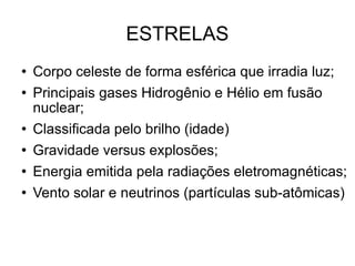 ESTRELAS Corpo celeste de forma esférica que irradia luz; Principais gases Hidrogênio e Hélio em fusão nuclear; Classificada pelo brilho (idade) Gravidade versus explosões; Energia emitida pela radiações eletromagnéticas; Vento solar e neutrinos (partículas sub-atômicas)