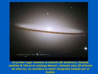 En primer lugar tenemos la Galaxia del Sombrero, llamada también M 104 en el catálogo Messier, distante unos 28 millones de años luz, se considera la mejor fotografía tomada por el Hubble. 