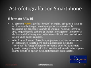 Astrofotografía con Smartphone
diciembre de 2016 ASTROFOTOGRAFIA 10
El formato RAW (I)
• El término RAW significa “crudo” en inglés, así que se trata de
un formato de imagen en el que podemos visualizar la
fotografía sin procesar. Cuando se utiliza el habitual formato
JPG, lo que hace la cámara es grabar la imagen en la memoria
de forma definitiva que no admite modificaciones posteriores
o sólo unos pocos cambios.
• Al utilizar el formato RAW, lo que ganamos es que se conserva
la instantánea intacta pero con la posibilidad de poder
“terminar” la fotografía posteriormente en el PC. La cámara
guarda un registro de todos los posibles valores de la foto, pero
manteniendo la opción de modificaciones en los datos.
 