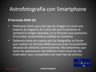 Astrofotografía con Smartphone
diciembre de 2016 ASTROFOTOGRAFIA 11
El formato RAW (II)
• Podríamos decir que este tipo de imagen es como una
especie de negativo de la foto del que finalmente se
extraerá la imagen deseada, en el formato que queramos.
Al no estar comprimido la calidad se mantiene.
• Debemos tener en cuenta que las fotografías se tienen
que realizar en formato RAW para así tener la posibilidad
después de editarlas correctamente. Necesitaremos que
tanto las aplicaciones del teléfono móvil como las del
ordenador sean compatibles con este tipo de archivo.
 
