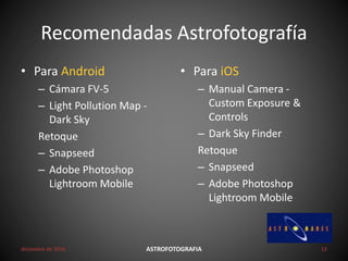 Recomendadas Astrofotografía
• Para Android
– Cámara FV-5
– Light Pollution Map -
Dark Sky
Retoque
– Snapseed
– Adobe Photoshop
Lightroom Mobile
• Para iOS
– Manual Camera -
Custom Exposure &
Controls
– Dark Sky Finder
Retoque
– Snapseed
– Adobe Photoshop
Lightroom Mobile
diciembre de 2016 ASTROFOTOGRAFIA 12
 