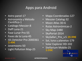 Apps para Android
• Astro panel-17
• Astronomía y Método
Científico-1
• Catálogo Messier-8
• Daff Luna-21
• Fase Lunar Pro-55
• Fases de la Luna-45
• ISS Detector Pro-2000361
2.49€
• Jovemoons-50
• Light Pollution Map-25
• Mapa Coordenadas-127
• Messier Catalog-32
• Moon Atlas 3D-6
• Rutas Astronómicas-2
• Sky Map-1480
• SkyPortal-2014
• SkySafari_Pro_v.5 29.99€
• Sol, luna y planetas-179
• Solar Explorer HD-102
• Stellarium Mobile-25
3.99€
diciembre de 2016 ASTROFOTOGRAFIA 14
 