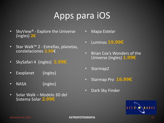 Apps para iOS
• SkyView® - Explore the Universe
(ingles) 2€
• Star Walk™ 2 - Estrellas, planetas,
constelaciones 2.99€
• SkySafari 4 (ingles) 2.99€
• Exoplanet (ingles)
• NASA (ingles)
• Solar Walk – Modelo 3D del
Sistema Solar 2.99€
• Mapa Estelar
• Luminos 19.99€
• Brian Cox’s Wonders of the
Universe (ingles) 1.99€
• Starmap2
• Starmap Pro 16.99€
• Dark Sky Finder
diciembre de 2016 ASTROFOTOGRAFIA 15
 