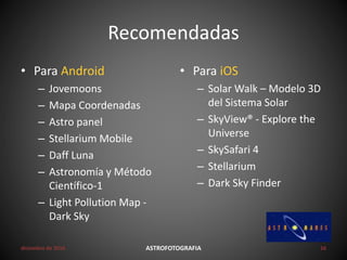 Recomendadas
• Para Android
– Jovemoons
– Mapa Coordenadas
– Astro panel
– Stellarium Mobile
– Daff Luna
– Astronomía y Método
Científico-1
– Light Pollution Map -
Dark Sky
• Para iOS
– Solar Walk – Modelo 3D
del Sistema Solar
– SkyView® - Explore the
Universe
– SkySafari 4
– Stellarium
– Dark Sky Finder
diciembre de 2016 ASTROFOTOGRAFIA 16
 