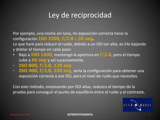 Ley de reciprocidad
diciembre de 2016 ASTROFOTOGRAFIA 4
Por ejemplo, una noche sin luna, mi exposición correcta tiene la
configuración ISO 3200, f/2.8 y 30 seg.
Lo que haré para reducir el ruido, debido a un ISO tan alto, es irlo bajando
y doblar el tiempo en cada paso:
• Bajo a ISO 1600, mantengo la apertura en f/2.8, pero el tiempo
sube a 60 seg y así sucesivamente.
• ISO 800, f/2.8, 120 seg
• ISO 400, f/2.8, 240 seg, sería la configuración para obtener una
exposición correcta a ese ISO, para el nivel de ruido que necesites.
Con este método, empezando por ISO altas, reduzco el tiempo de la
prueba para conseguir el punto de equilibrio entre el ruido y el contraste.
 