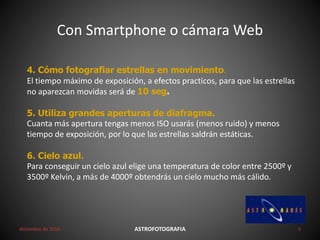 4. Cómo fotografiar estrellas en movimiento.
El tiempo máximo de exposición, a efectos practicos, para que las estrellas
no aparezcan movidas será de 10 seg.
5. Utiliza grandes aperturas de diafragma.
Cuanta más apertura tengas menos ISO usarás (menos ruido) y menos
tiempo de exposición, por lo que las estrellas saldrán estáticas.
6. Cielo azul.
Para conseguir un cielo azul elige una temperatura de color entre 2500º y
3500º Kelvin, a más de 4000º obtendrás un cielo mucho más cálido.
Con Smartphone o cámara Web
diciembre de 2016 ASTROFOTOGRAFIA 5
 