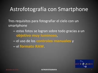 Astrofotografía con Smartphone
diciembre de 2016 ASTROFOTOGRAFIA 7
Tres requisitos para fotografiar el cielo con un
smartphone
– estas fotos se logran sobre todo gracias a un
objetivo muy luminoso,
– el uso de los controles manuales y
– el formato RAW.
 