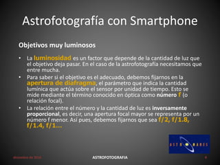 Astrofotografía con Smartphone
diciembre de 2016 ASTROFOTOGRAFIA 8
Objetivos muy luminosos
• La luminosidad es un factor que depende de la cantidad de luz que
el objetivo deja pasar. En el caso de la astrofotografía necesitamos que
entre mucha.
• Para saber si el objetivo es el adecuado, debemos fijarnos en la
apertura de diafragma, el parámetro que indica la cantidad
lumínica que actúa sobre el sensor por unidad de tiempo. Esto se
mide mediante el término conocido en óptica como número f (o
relación focal).
• La relación entre el número y la cantidad de luz es inversamente
proporcional, es decir, una apertura focal mayor se representa por un
número f menor. Así pues, debemos fijarnos que sea f/2, f/1.8,
f/1.4, f/1…
 