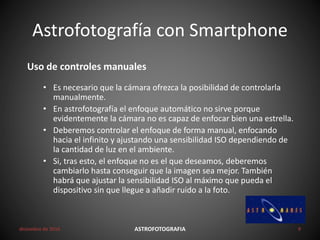 Astrofotografía con Smartphone
diciembre de 2016 ASTROFOTOGRAFIA 9
Uso de controles manuales
• Es necesario que la cámara ofrezca la posibilidad de controlarla
manualmente.
• En astrofotografía el enfoque automático no sirve porque
evidentemente la cámara no es capaz de enfocar bien una estrella.
• Deberemos controlar el enfoque de forma manual, enfocando
hacia el infinito y ajustando una sensibilidad ISO dependiendo de
la cantidad de luz en el ambiente.
• Si, tras esto, el enfoque no es el que deseamos, deberemos
cambiarlo hasta conseguir que la imagen sea mejor. También
habrá que ajustar la sensibilidad ISO al máximo que pueda el
dispositivo sin que llegue a añadir ruido a la foto.
 