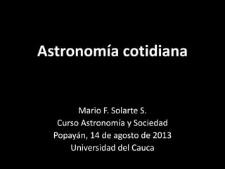 Astronomía cotidiana
Mario F. Solarte S.
Curso Astronomía y Sociedad
Popayán, 14 de agosto de 2013
Universidad del Cauca
 
