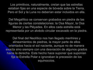Los primitivos, naturalmente, creían que las estrellas estaban fijas en una especie de bóveda sobre la Tierra. Pero el Sol y la Luna no deberían estar incluidos en ella. Del Megalítico se conservan grabados en piedra de las figuras de ciertas constelaciones: la Osa Mayor, la Osa Menor y las Pléyades. En ellos cada estrella está representada por un alvéolo circular excavado en la piedra. Del final del Neolítico nos han llegado menhires y alineamientos de piedras, la mayor parte de ellos orientados hacia el sol naciente, aunque no de manera exacta sino siempre con una desviación de algunos grados hacia la derecha. Este hecho hace suponer que suponían fija la Estrella Polar e ignoraban la precesión de los equinoccios. 