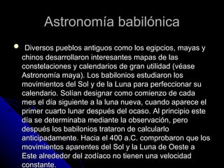 Astronomía babilónica Diversos pueblos antiguos como los egipcios, mayas y chinos desarrollaron interesantes mapas de las constelaciones y calendarios de gran utilidad (véase Astronomía maya). Los babilonios estudiaron los movimientos del Sol y de la Luna para perfeccionar su calendario. Solían designar como comienzo de cada mes el día siguiente a la luna nueva, cuando aparece el primer cuarto lunar después del ocaso. Al principio este día se determinaba mediante la observación, pero después los babilonios trataron de calcularlo anticipadamente. Hacia el 400 a.C. comprobaron que los movimientos aparentes del Sol y la Luna de Oeste a Este alrededor del zodíaco no tienen una velocidad constante. 