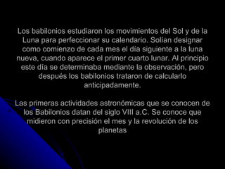 Los babilonios estudiaron los movimientos del Sol y de la Luna para perfeccionar su calendario. Solían designar como comienzo de cada mes el día siguiente a la luna nueva, cuando aparece el primer cuarto lunar. Al principio este día se determinaba mediante la observación, pero después los babilonios trataron de calcularlo anticipadamente. Las primeras actividades astronómicas que se conocen de los Babilonios datan del siglo VIII a.C. Se conoce que midieron con precisión el mes y la revolución de los planetas 