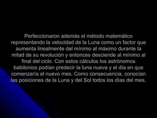 Perfeccionaron además el método matemático representando la velocidad de la Luna como un factor que aumenta linealmente del mínimo al máximo durante la mitad de su revolución y entonces desciende al mínimo al final del ciclo. Con estos cálculos los astrónomos babilonios podían predecir la luna nueva y el día en que comenzaría el nuevo mes. Como consecuencia, conocían las posiciones de la Luna y del Sol todos los días del mes. 