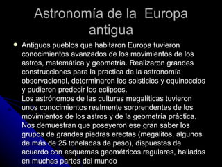 Astronomía de la  Europa antigua Antiguos pueblos que habitaron Europa tuvieron conocimientos avanzados de los movimientos de los astros, matemática y geometría. Realizaron grandes construcciones para la practica de la astronomía observacional, determinaron los solsticios y equinoccios y pudieron predecir los eclipses. Los astrónomos de las culturas megalíticas tuvieron unos conocimientos realmente sorprendentes de los movimientos de los astros y de la geometría práctica. Nos demuestran que poseyeron ese gran saber los grupos de grandes piedras erectas (megalitos, algunos de más de 25 toneladas de peso), dispuestas de acuerdo con esquemas geométricos regulares, hallados en muchas partes del mundo 
