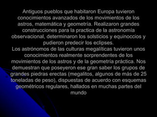 Antiguos pueblos que habitaron Europa tuvieron conocimientos avanzados de los movimientos de los astros, matemática y geometría. Realizaron grandes construcciones para la practica de la astronomía observacional, determinaron los solsticios y equinoccios y pudieron predecir los eclipses. Los astrónomos de las culturas megalíticas tuvieron unos conocimientos realmente sorprendentes de los movimientos de los astros y de la geometría práctica. Nos demuestran que poseyeron ese gran saber los grupos de grandes piedras erectas (megalitos, algunos de más de 25 toneladas de peso), dispuestas de acuerdo con esquemas geométricos regulares, hallados en muchas partes del mundo 