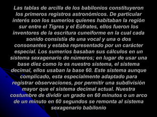 Las tablas de arcilla de los babilonios constituyeron los primeros registros astronómicos. De particular interés son los sumerios quienes habitaban la región sur entre el Tigres y el Eúfrates, ellos fueron los inventores de la escritura cuneiforme en la cual cada sonido consistía de una vocal y una o dos consonantes y estaba representado por un carácter especial. Los sumerios basaban sus cálculos en un sistema sexagenario de números; en lugar de usar una base diez como lo es nuestro sistema, el sistema decimal, ellos usaban la base 60. Este sistema aunque complicado, esta especialmente adaptado para registrar observaciones, por permitir una subdivisión mayor que el sistema decimal actual. Nuestra costumbre de dividir un grado en 60 minutos o un arco de un minuto en 60 segundos se remonta al sistema sexagenario babilonio 