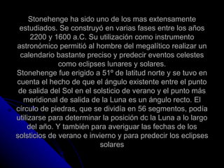 Stonehenge ha sido uno de los mas extensamente estudiados. Se construyó en varias fases entre los años 2200 y 1600 a.C. Su utilización como instrumento astronómico permitió al hombre del megalítico realizar un calendario bastante preciso y predecir eventos celestes como eclipses lunares y solares. Stonehenge fue erigido a 51º de latitud norte y se tuvo en cuenta el hecho de que el ángulo existente entre el punto de salida del Sol en el solsticio de verano y el punto más meridional de salida de la Luna es un ángulo recto. El círculo de piedras, que se dividía en 56 segmentos, podía utilizarse para determinar la posición dc la Luna a lo largo del año. Y también para averiguar las fechas de los solsticios de verano e invierno y para predecir los eclipses solares 