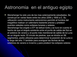 Astronomia  en el antiguo egipto Stonehenge ha sido uno de los mas extensamente estudiados. Se construyó en varias fases entre los años 2200 y 1600 a.C. Su utilización como instrumento astronómico permitió al hombre del megalítico realizar un calendario bastante preciso y predecir eventos celestes como eclipses lunares y solares. Stonehenge fue erigido a 51º de latitud norte y se tuvo en cuenta el hecho de que el ángulo existente entre el punto de salida del Sol en el solsticio de verano y el punto más meridional de salida de la Luna es un ángulo recto. El círculo de piedras, que se dividía en 56 segmentos, podía utilizarse para determinar la posición dc la Luna a lo largo del año. Y también para averiguar las fechas de los solsticios de verano e invierno y para predecir los eclipses solares 