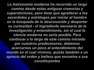La Astronomía moderna ha recorrido un largo camino desde estas antiguas creencias y supersticiones, pero tiene que agradecer a los sacerdotes y astrólogos por iniciar al hombre en la búsqueda de lo desconocido y despertar su curiosidad - el ingrediente necesario de la investigación y entendimiento, sin el cual la ciencia moderna no sería posible. Para continuar a lo largo de este camino iniciado por nuestros predecesores, debemos acercarnos un poco al entendimiento del mundo en el cual vivimos, quizás también a un aprecio del orden y belleza que envuelve a sus constituyentes 