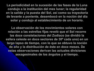 La periodicidad en la sucesión de las fases de la Luna condujo a la institución del mes lunar; la regularidad en la salida y la puesta del Sol, así como su trayectoria de levante a poniente, desembocó en la noción del día solar y condujo al establecimiento de un horario. La observación de los movimientos solares con relación a las estrellas fijas reveló que el Sol recorre las doce constelaciones del Zodíaco (se dividió la esfera celeste en doce sectores de 30º cada uno) en un largo lapso de tiempo, con lo que se obtuvo la noción de año y la distribución de éste en doce meses. De estas observaciones derivan las actuales divisiones sexagesimales de los ángulos y el tiempo. 