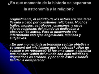 ¿En qué momento de la historia se separaron la astronomía y la religión?   originalmente, el estudio de los astros era una tarea llevada a cabo por cuestiones religiosas. Muchos frailes, monjes, astrólogos, chamanes, y otros líderes religiosos del mundo se dedicaban a observar los astros. Pero lo observado era interpretado con ojos dogmáticos, místicos y subjetivos. ¿En qué momento la astronomía se hizo objetiva y se separó del misticismo que la rodeaba? ¿Fue un avance o un retroceso? Si fue un avance, ¿significa que nuestra visión del mundo con ojos místicos y dogmáticos es errónea, y por ende estas visiones tienden a desaparecer 