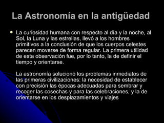 La Astronomía en la antigüedad   La curiosidad humana con respecto al día y la noche, al Sol, la Luna y las estrellas, llevó a los hombres primitivos a la conclusión de que los cuerpos celestes parecen moverse de forma regular. La primera utilidad de esta observación fue, por lo tanto, la de definir el tiempo y orientarse. La astronomía solucionó los problemas inmediatos de las primeras civilizaciones: la necesidad de establecer con precisión las épocas adecuadas para sembrar y recoger las cosechas y para las celebraciones, y la de orientarse en los desplazamientos y viajes 