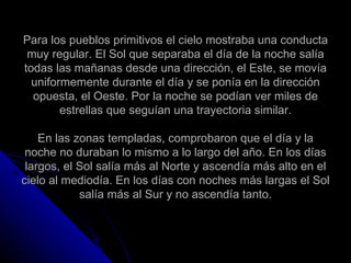 Para los pueblos primitivos el cielo mostraba una conducta muy regular. El Sol que separaba el día de la noche salía todas las mañanas desde una dirección, el Este, se movía uniformemente durante el día y se ponía en la dirección opuesta, el Oeste. Por la noche se podían ver miles de estrellas que seguían una trayectoria similar. En las zonas templadas, comprobaron que el día y la noche no duraban lo mismo a lo largo del año. En los días largos, el Sol salía más al Norte y ascendía más alto en el cielo al mediodía. En los días con noches más largas el Sol salía más al Sur y no ascendía tanto. 